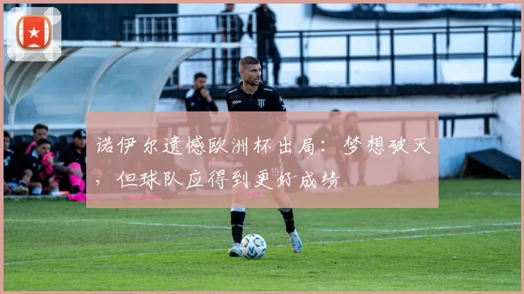 诺伊尔遗憾欧洲杯出局：梦想破灭，但球队应得到更好成绩