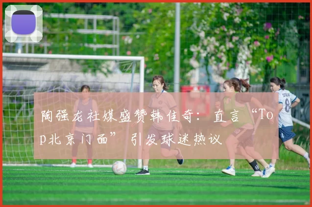 陶强龙社媒盛赞韩佳奇：直言“Top北京门面” 引发球迷热议